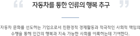 자동차를 통한 인류의 행복 추구. 자동차 문화를 선도하는 기업으로서 친환경적 경제활동과 적극적인 사회적 책임의 수행을 통해 인간의 행복과 지속 가능한 사회를 이룩하는데 기여한다.